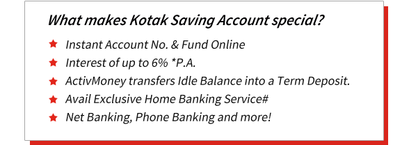 What makes Kotak Saving Account special? Instant Account No. & Fund Online Interest of up to 6% *P.A. ActivMoney transfers Idle Balance into a Term Deposit. Avail Exclusive Home Banking Service# Net Banking, Phone Banking and more!